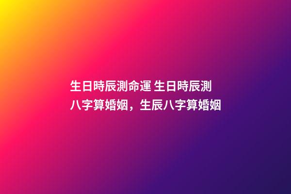 生日時辰測命運 生日時辰測八字算婚姻，生辰八字算婚姻-第1張-觀點-玄機派
